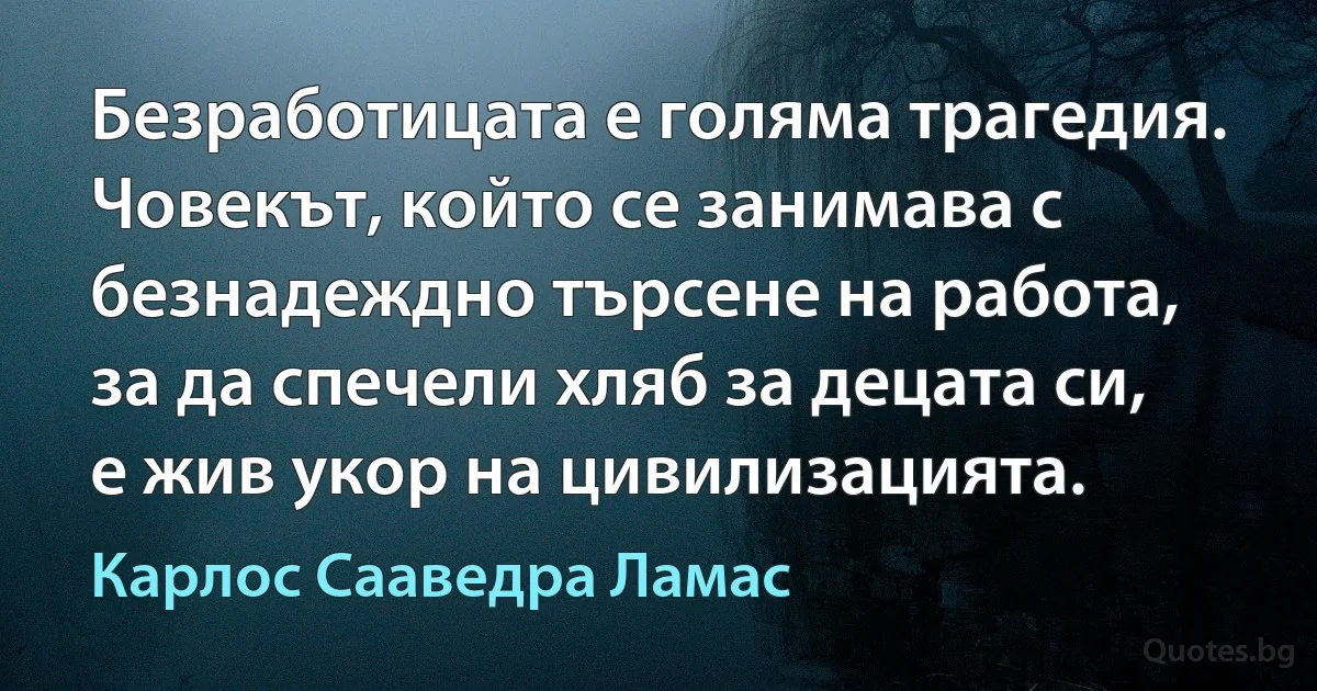 Безработицата е голяма трагедия. Човекът, който се занимава с безнадеждно търсене на работа, за да спечели хляб за децата си, е жив укор на цивилизацията. (Карлос Сааведра Ламас)