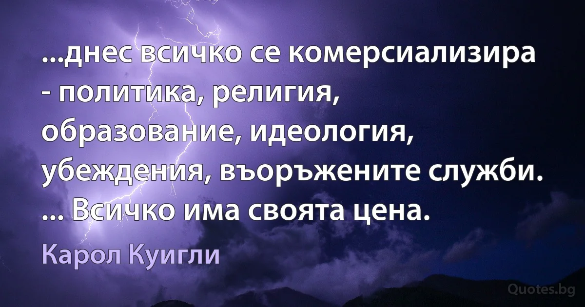 ...днес всичко се комерсиализира - политика, религия, образование, идеология, убеждения, въоръжените служби. ... Всичко има своята цена. (Карол Куигли)