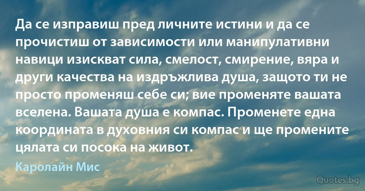 Да се изправиш пред личните истини и да се прочистиш от зависимости или манипулативни навици изискват сила, смелост, смирение, вяра и други качества на издръжлива душа, защото ти не просто променяш себе си; вие променяте вашата вселена. Вашата душа е компас. Променете една координата в духовния си компас и ще промените цялата си посока на живот. (Каролайн Мис)