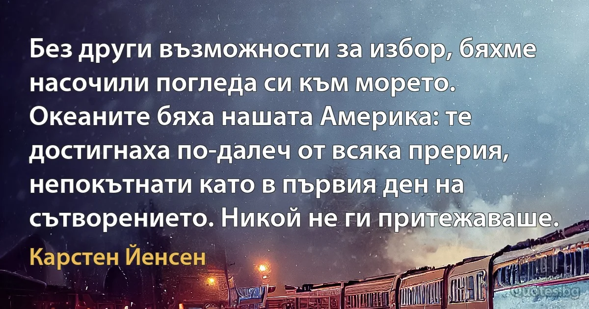 Без други възможности за избор, бяхме насочили погледа си към морето. Океаните бяха нашата Америка: те достигнаха по-далеч от всяка прерия, непокътнати като в първия ден на сътворението. Никой не ги притежаваше. (Карстен Йенсен)