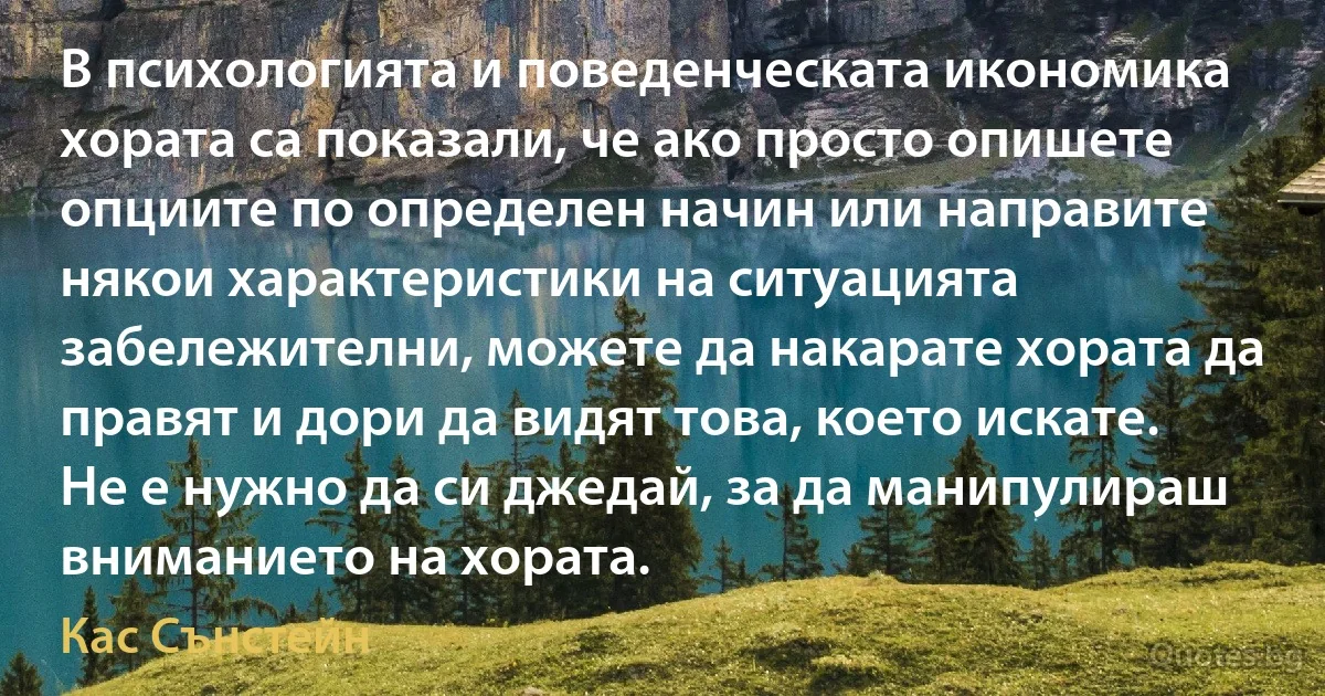 В психологията и поведенческата икономика хората са показали, че ако просто опишете опциите по определен начин или направите някои характеристики на ситуацията забележителни, можете да накарате хората да правят и дори да видят това, което искате. Не е нужно да си джедай, за да манипулираш вниманието на хората. (Кас Сънстейн)