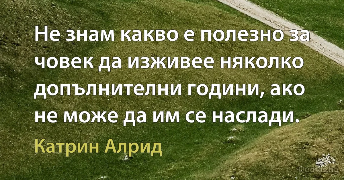 Не знам какво е полезно за човек да изживее няколко допълнителни години, ако не може да им се наслади. (Катрин Алрид)