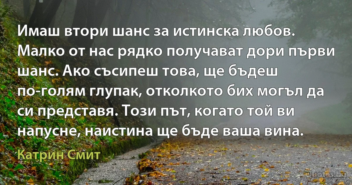 Имаш втори шанс за истинска любов. Малко от нас рядко получават дори първи шанс. Ако съсипеш това, ще бъдеш по-голям глупак, отколкото бих могъл да си представя. Този път, когато той ви напусне, наистина ще бъде ваша вина. (Катрин Смит)