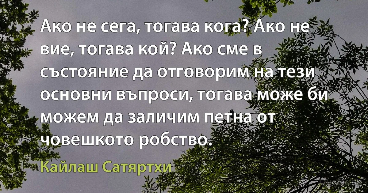 Ако не сега, тогава кога? Ако не вие, тогава кой? Ако сме в състояние да отговорим на тези основни въпроси, тогава може би можем да заличим петна от човешкото робство. (Кайлаш Сатяртхи)