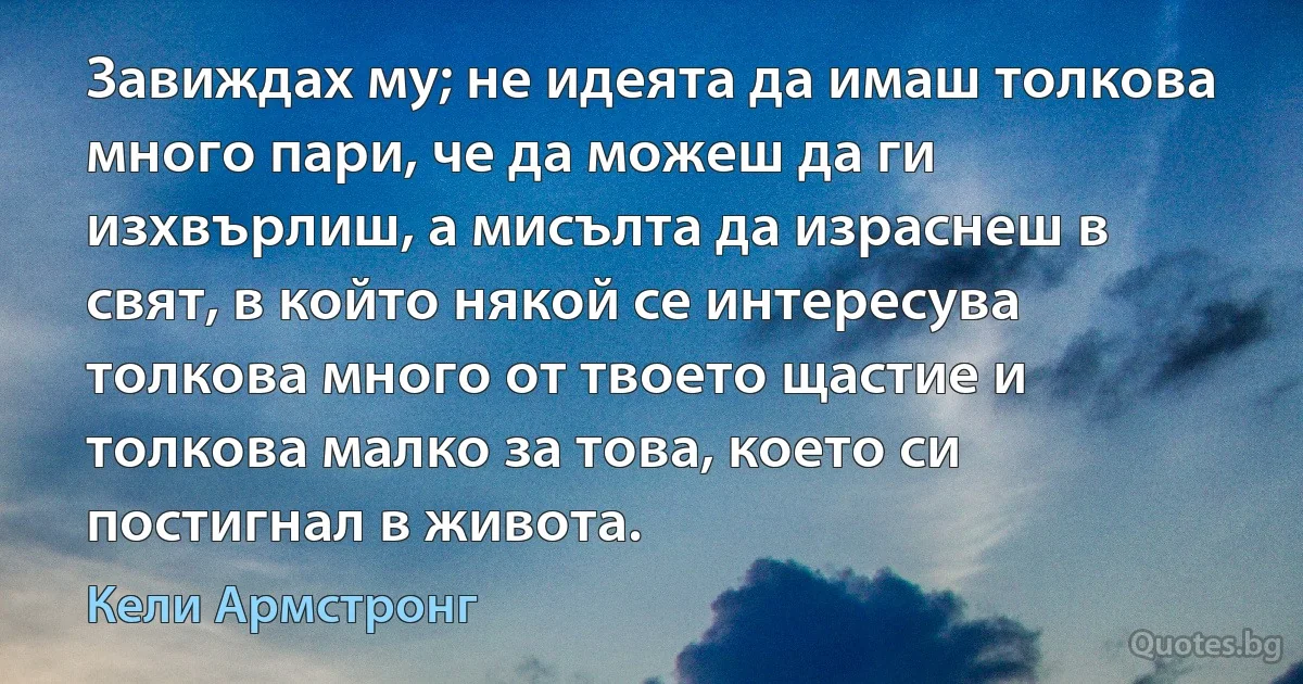 Завиждах му; не идеята да имаш толкова много пари, че да можеш да ги изхвърлиш, а мисълта да израснеш в свят, в който някой се интересува толкова много от твоето щастие и толкова малко за това, което си постигнал в живота. (Кели Армстронг)