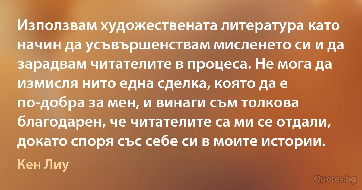 Използвам художествената литература като начин да усъвършенствам мисленето си и да зарадвам читателите в процеса. Не мога да измисля нито една сделка, която да е по-добра за мен, и винаги съм толкова благодарен, че читателите са ми се отдали, докато споря със себе си в моите истории. (Кен Лиу)