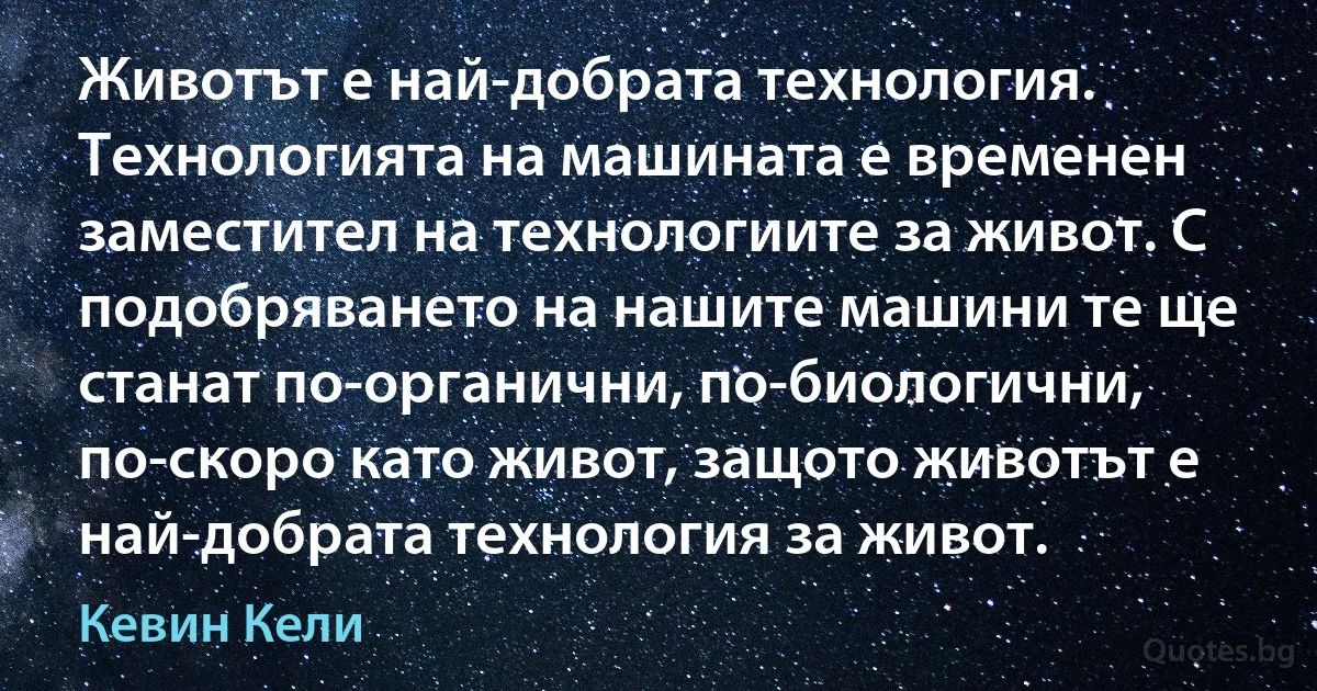 Животът е най-добрата технология. Технологията на машината е временен заместител на технологиите за живот. С подобряването на нашите машини те ще станат по-органични, по-биологични, по-скоро като живот, защото животът е най-добрата технология за живот. (Кевин Кели)