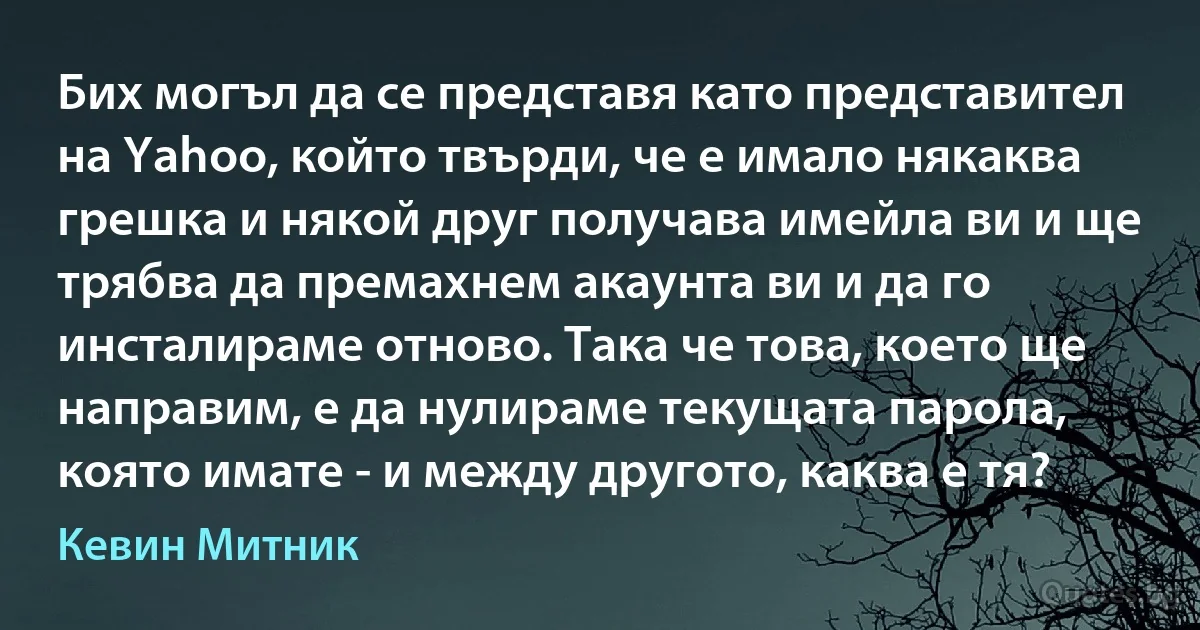 Бих могъл да се представя като представител на Yahoo, който твърди, че е имало някаква грешка и някой друг получава имейла ви и ще трябва да премахнем акаунта ви и да го инсталираме отново. Така че това, което ще направим, е да нулираме текущата парола, която имате - и между другото, каква е тя? (Кевин Митник)