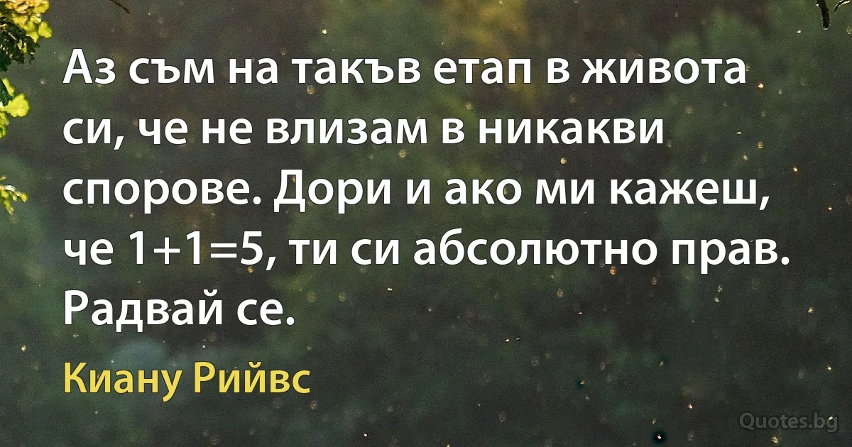 Аз съм на такъв етап в живота си, че не влизам в никакви спорове. Дори и ако ми кажеш, че 1+1=5, ти си абсолютно прав. Радвай се. (Киану Рийвс)