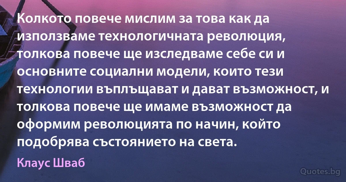 Колкото повече мислим за това как да използваме технологичната революция, толкова повече ще изследваме себе си и основните социални модели, които тези технологии въплъщават и дават възможност, и толкова повече ще имаме възможност да оформим революцията по начин, който подобрява състоянието на света. (Клаус Шваб)