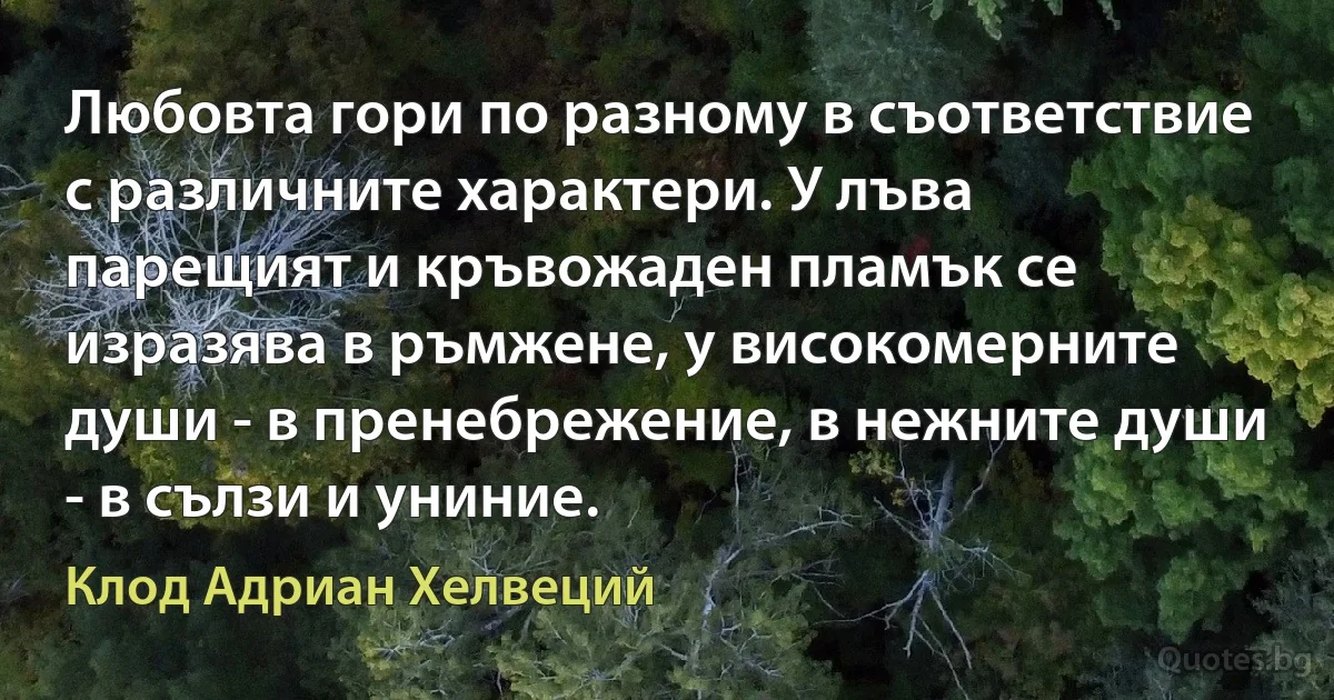 Любовта гори по разному в съответствие с различните характери. У лъва парещият и кръвожаден пламък се изразява в ръмжене, у високомерните души - в пренебрежение, в нежните души - в сълзи и униние. (Клод Адриан Хелвеций)