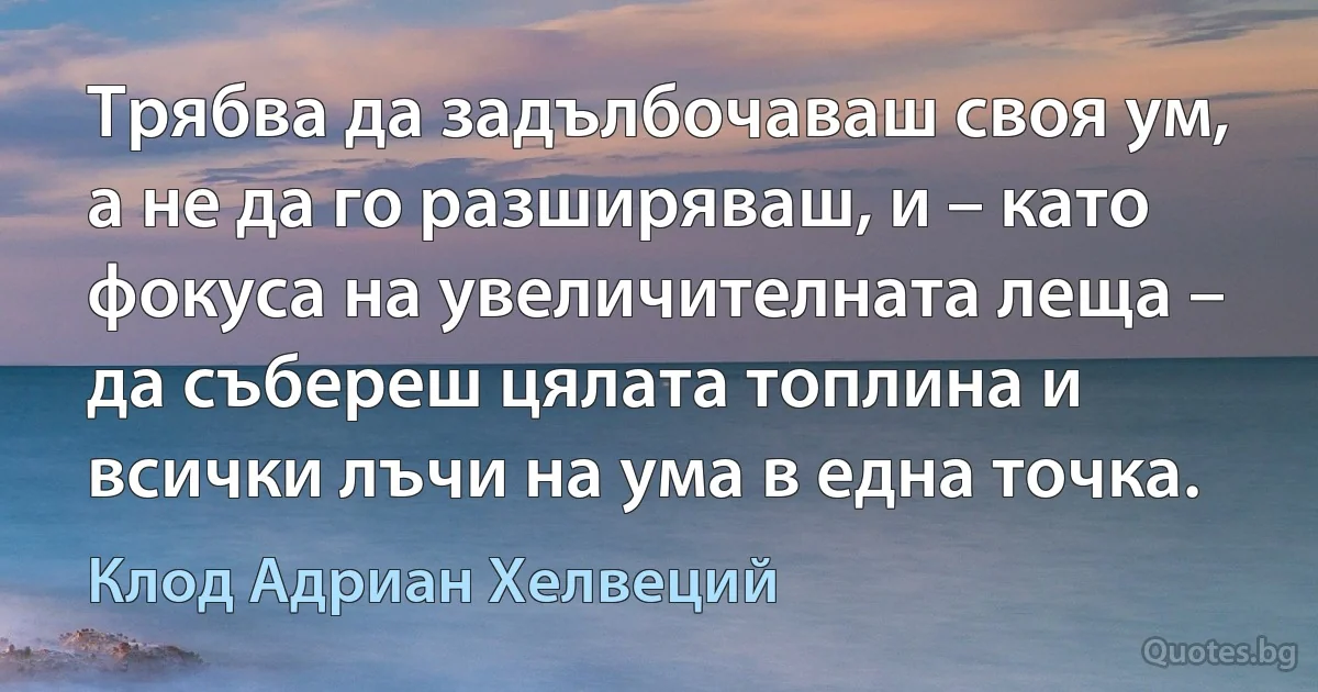 Трябва да задълбочаваш своя ум, а не да го разширяваш, и – като фокуса на увеличителната леща – да събереш цялата топлина и всички лъчи на ума в една точка. (Клод Адриан Хелвеций)