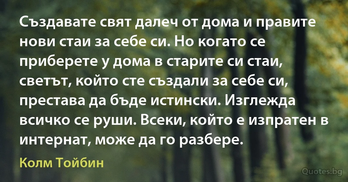 Създавате свят далеч от дома и правите нови стаи за себе си. Но когато се приберете у дома в старите си стаи, светът, който сте създали за себе си, престава да бъде истински. Изглежда всичко се руши. Всеки, който е изпратен в интернат, може да го разбере. (Колм Тойбин)