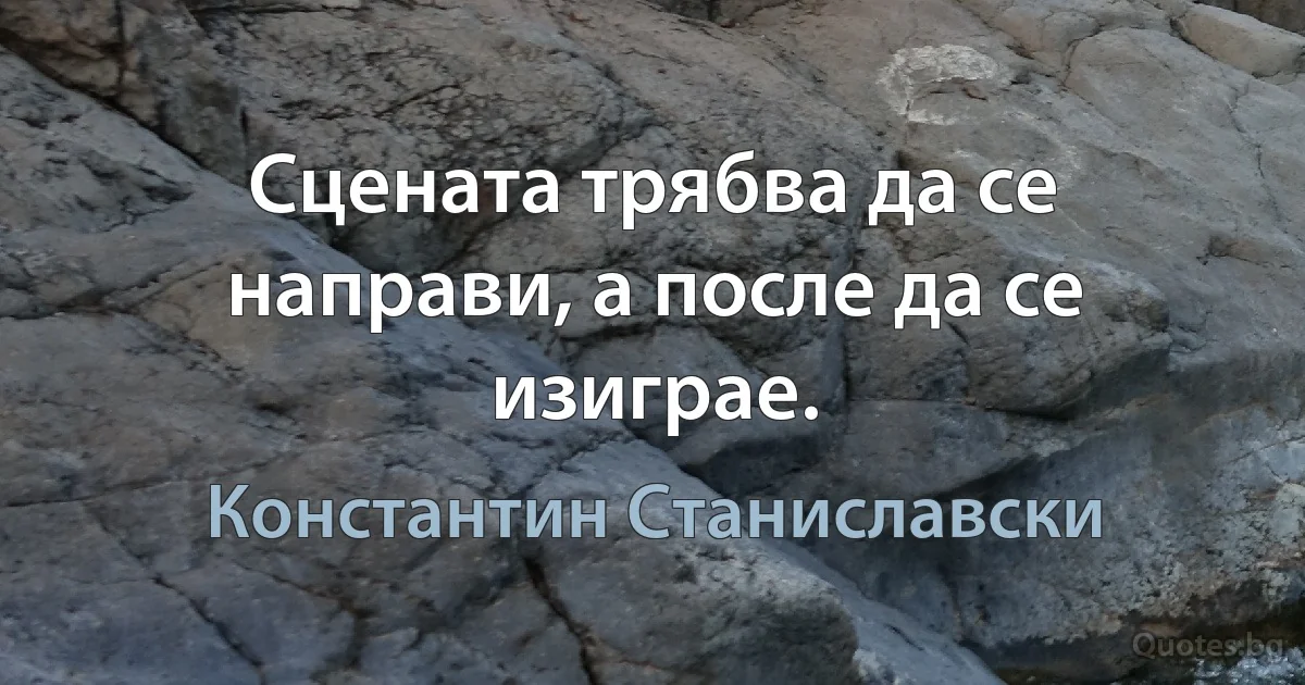 Сцената трябва да се направи, а после да се изиграе. (Константин Станиславски)