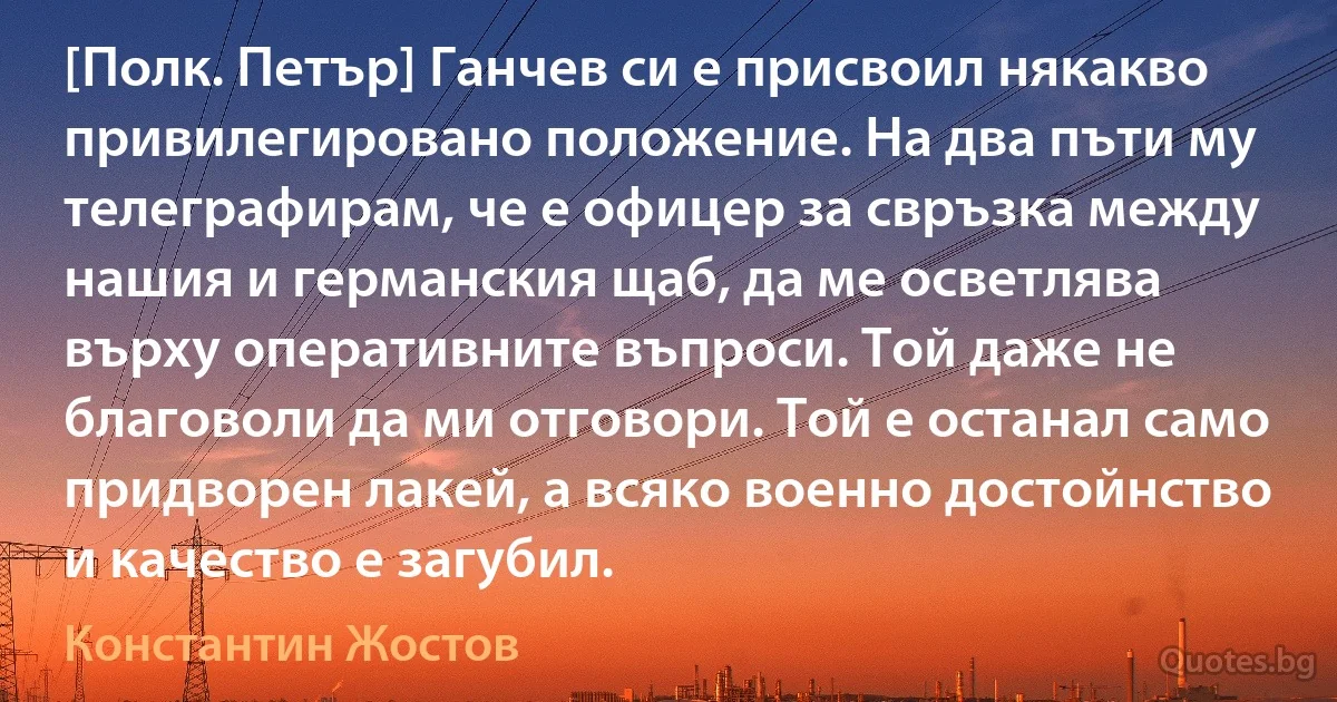 [Полк. Петър] Ганчев си е присвоил някакво привилегировано положение. На два пъти му телеграфирам, че е офицер за свръзка между нашия и германския щаб, да ме осветлява върху оперативните въпроси. Той даже не благоволи да ми отговори. Той е останал само придворен лакей, а всяко военно достойнство и качество е загубил. (Константин Жостов)