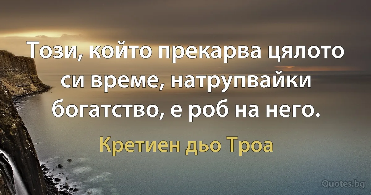 Този, който прекарва цялото си време, натрупвайки богатство, е роб на него. (Кретиен дьо Троа)