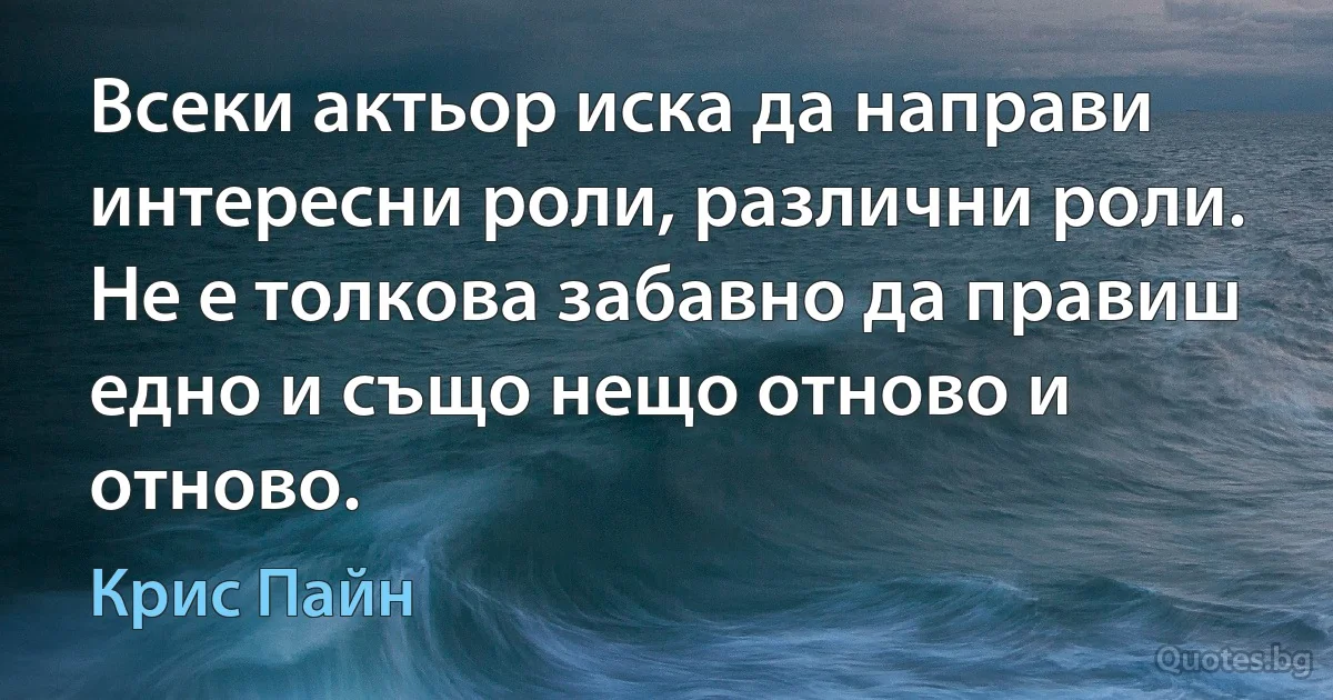 Всеки актьор иска да направи интересни роли, различни роли. Не е толкова забавно да правиш едно и също нещо отново и отново. (Крис Пайн)