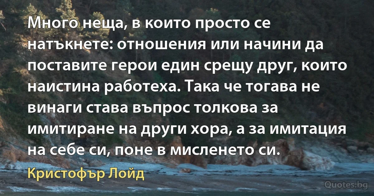 Много неща, в които просто се натъкнете: отношения или начини да поставите герои един срещу друг, които наистина работеха. Така че тогава не винаги става въпрос толкова за имитиране на други хора, а за имитация на себе си, поне в мисленето си. (Кристофър Лойд)