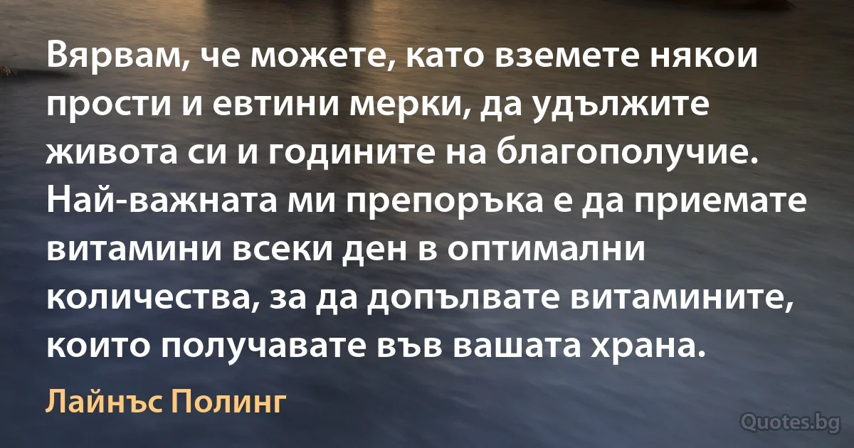 Вярвам, че можете, като вземете някои прости и евтини мерки, да удължите живота си и годините на благополучие. Най-важната ми препоръка е да приемате витамини всеки ден в оптимални количества, за да допълвате витамините, които получавате във вашата храна. (Лайнъс Полинг)