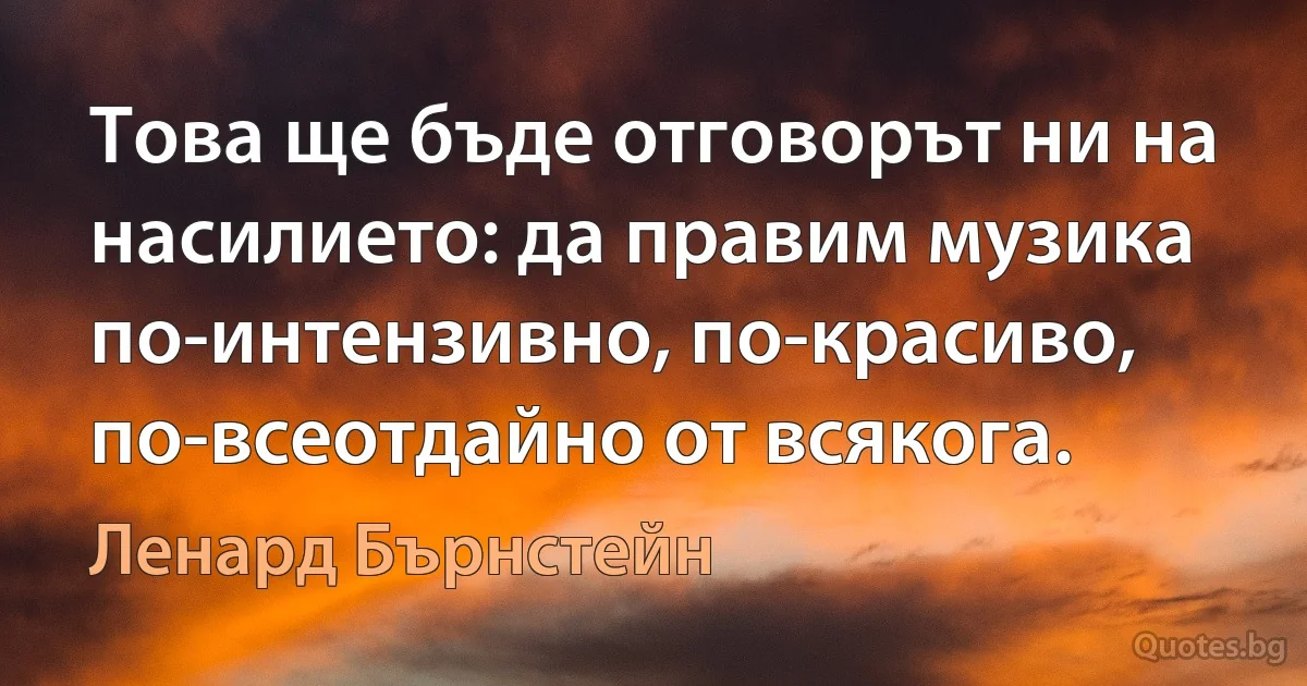 Това ще бъде отговорът ни на насилието: да правим музика по-интензивно, по-красиво, по-всеотдайно от всякога. (Ленард Бърнстейн)