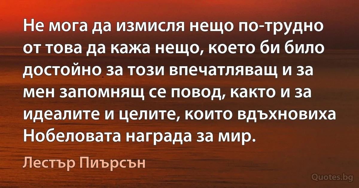 Не мога да измисля нещо по-трудно от това да кажа нещо, което би било достойно за този впечатляващ и за мен запомнящ се повод, както и за идеалите и целите, които вдъхновиха Нобеловата награда за мир. (Лестър Пиърсън)