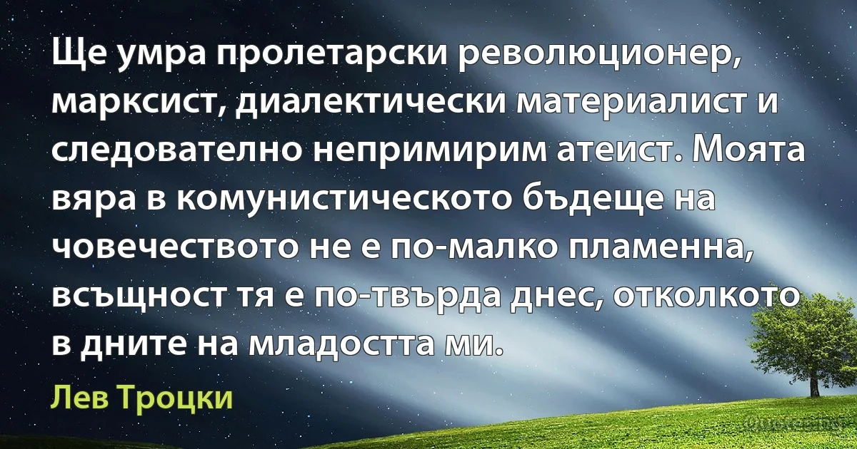 Ще умра пролетарски революционер, марксист, диалектически материалист и следователно непримирим атеист. Моята вяра в комунистическото бъдеще на човечеството не е по-малко пламенна, всъщност тя е по-твърда днес, отколкото в дните на младостта ми. (Лев Троцки)