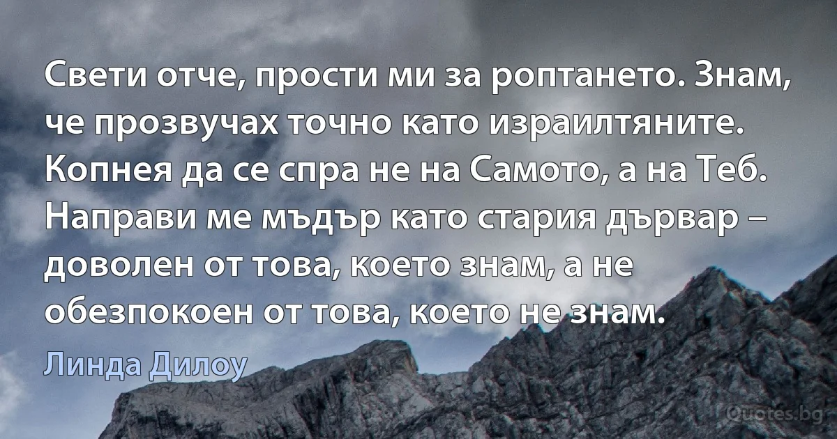 Свети отче, прости ми за роптането. Знам, че прозвучах точно като израилтяните. Копнея да се спра не на Самото, а на Теб. Направи ме мъдър като стария дървар – доволен от това, което знам, а не обезпокоен от това, което не знам. (Линда Дилоу)