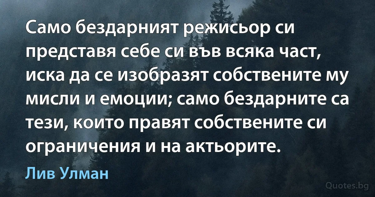 Само бездарният режисьор си представя себе си във всяка част, иска да се изобразят собствените му мисли и емоции; само бездарните са тези, които правят собствените си ограничения и на актьорите. (Лив Улман)