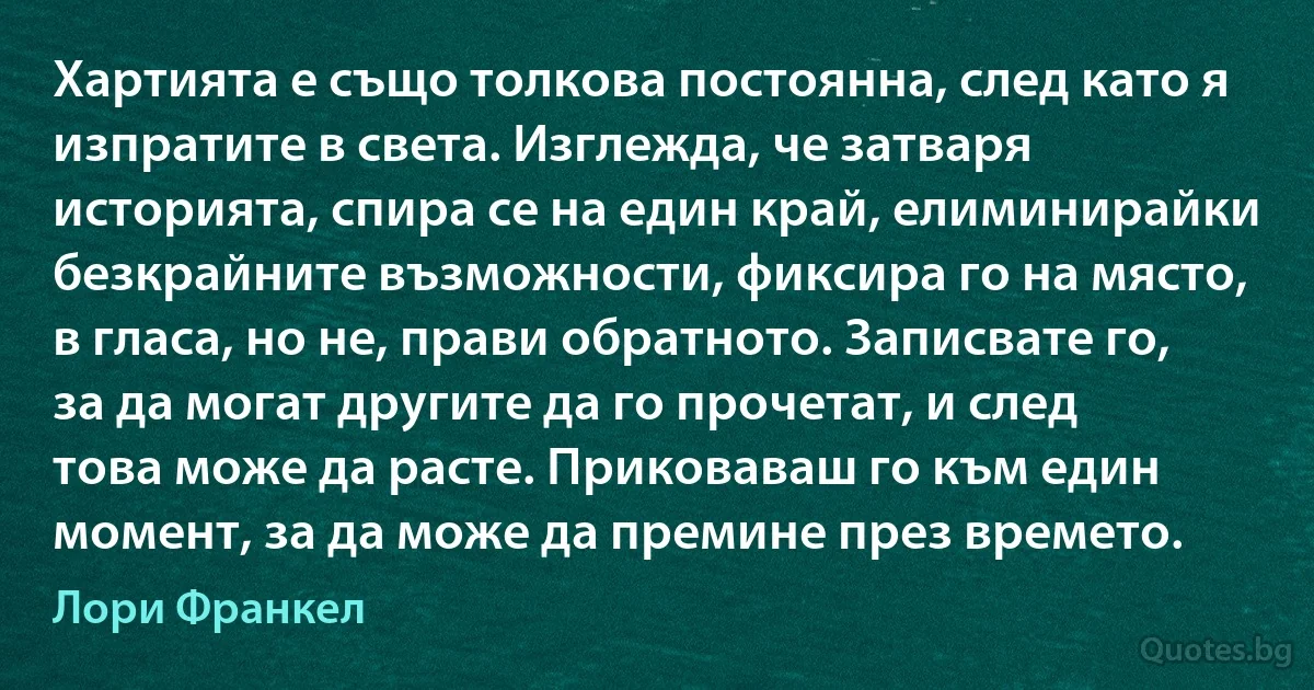 Хартията е също толкова постоянна, след като я изпратите в света. Изглежда, че затваря историята, спира се на един край, елиминирайки безкрайните възможности, фиксира го на място, в гласа, но не, прави обратното. Записвате го, за да могат другите да го прочетат, и след това може да расте. Приковаваш го към един момент, за да може да премине през времето. (Лори Франкел)