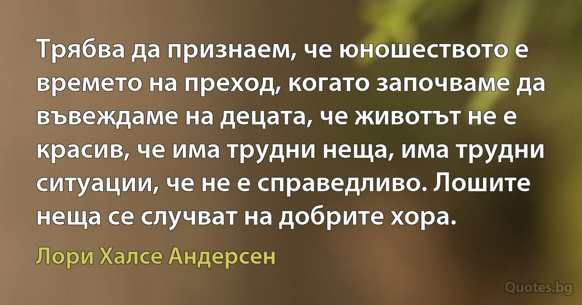 Трябва да признаем, че юношеството е времето на преход, когато започваме да въвеждаме на децата, че животът не е красив, че има трудни неща, има трудни ситуации, че не е справедливо. Лошите неща се случват на добрите хора. (Лори Халсе Андерсен)