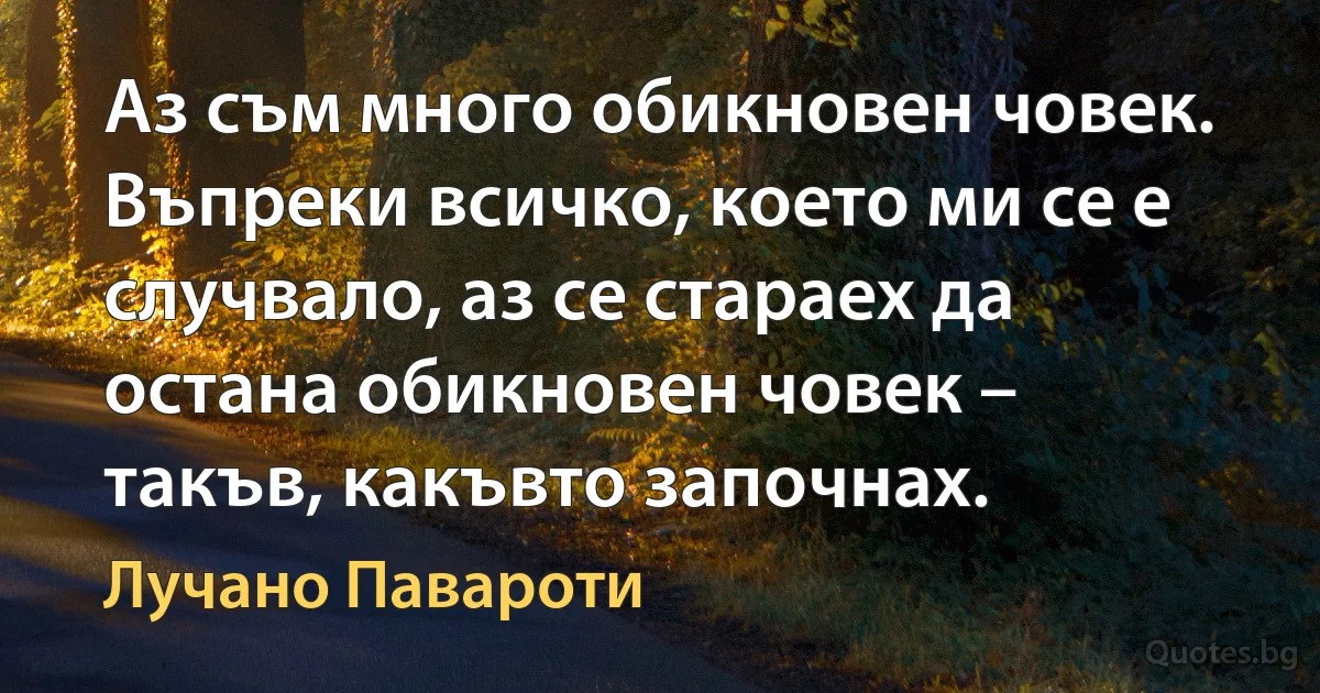 Аз съм много обикновен човек. Въпреки всичко, което ми се е случвало, аз се стараех да остана обикновен човек – такъв, какъвто започнах. (Лучано Павароти)