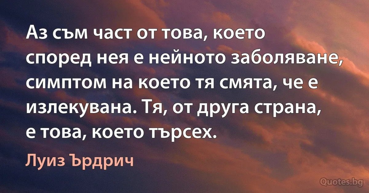 Аз съм част от това, което според нея е нейното заболяване, симптом на което тя смята, че е излекувана. Тя, от друга страна, е това, което търсех. (Луиз Ърдрич)