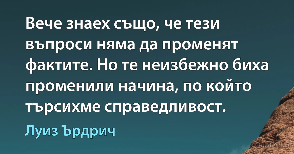 Вече знаех също, че тези въпроси няма да променят фактите. Но те неизбежно биха променили начина, по който търсихме справедливост. (Луиз Ърдрич)