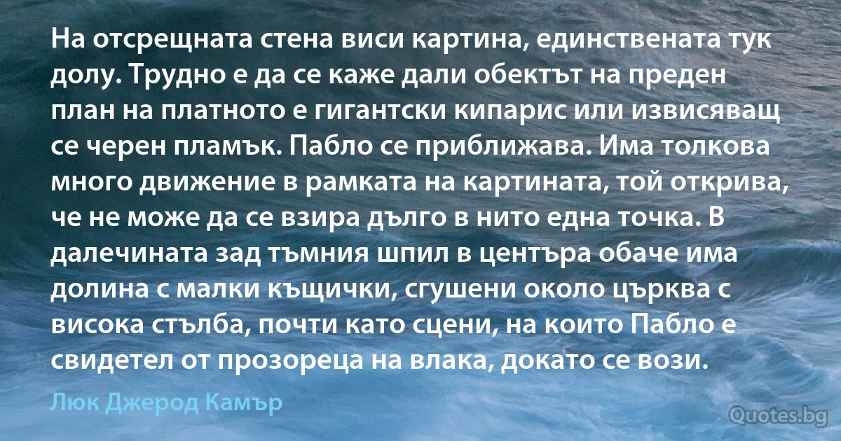 На отсрещната стена виси картина, единствената тук долу. Трудно е да се каже дали обектът на преден план на платното е гигантски кипарис или извисяващ се черен пламък. Пабло се приближава. Има толкова много движение в рамката на картината, той открива, че не може да се взира дълго в нито една точка. В далечината зад тъмния шпил в центъра обаче има долина с малки къщички, сгушени около църква с висока стълба, почти като сцени, на които Пабло е свидетел от прозореца на влака, докато се вози. (Люк Джерод Камър)