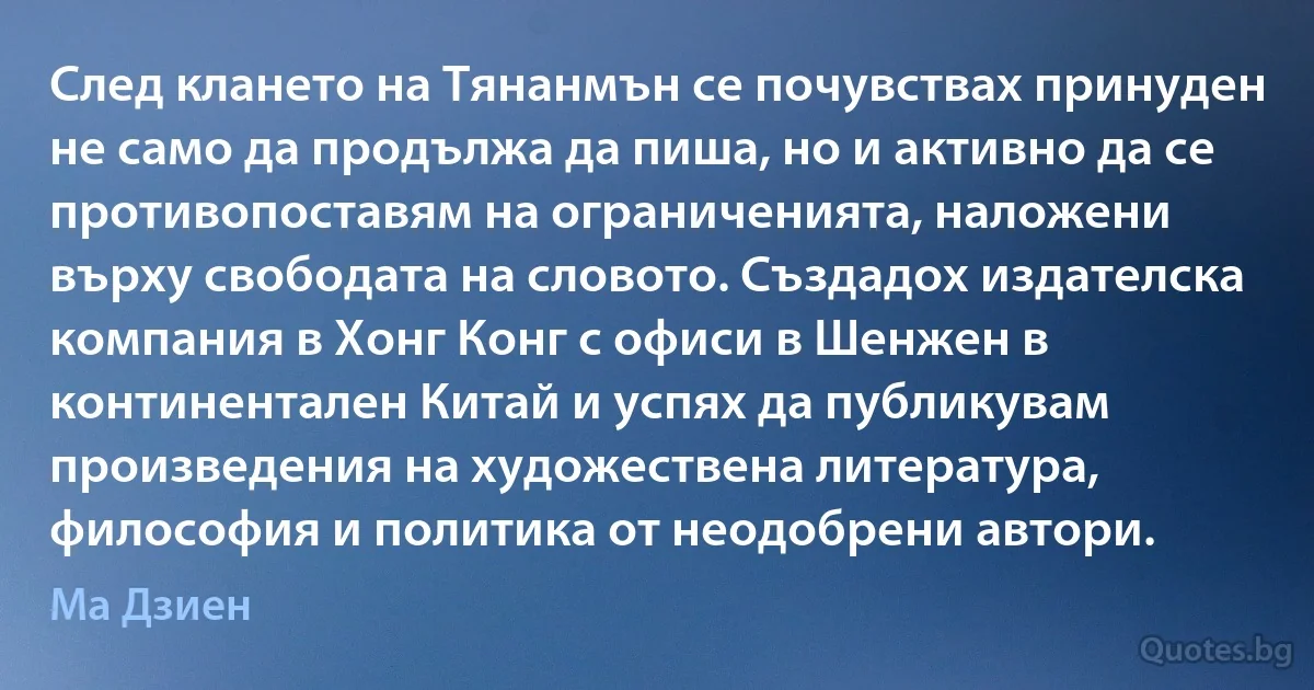 След клането на Тянанмън се почувствах принуден не само да продължа да пиша, но и активно да се противопоставям на ограниченията, наложени върху свободата на словото. Създадох издателска компания в Хонг Конг с офиси в Шенжен в континентален Китай и успях да публикувам произведения на художествена литература, философия и политика от неодобрени автори. (Ма Дзиен)