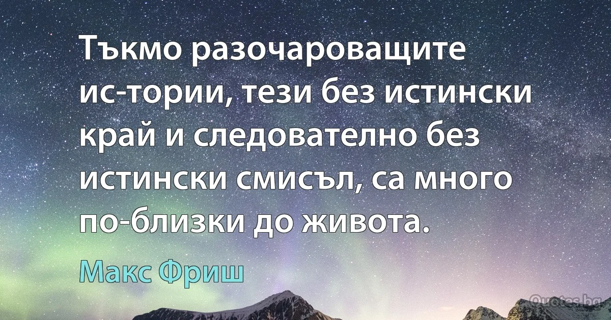 Тъкмо разочароващите ис­тории, тези без истински край и следователно без истински смисъл, са много по-близки до живота. (Макс Фриш)