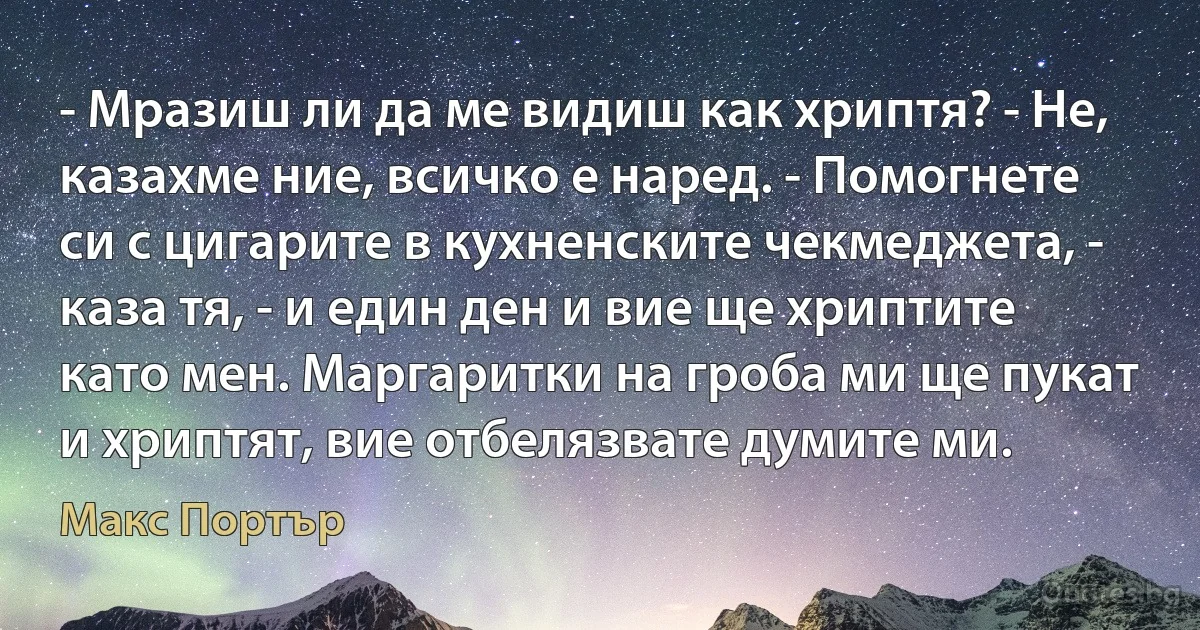 - Мразиш ли да ме видиш как хриптя? - Не, казахме ние, всичко е наред. - Помогнете си с цигарите в кухненските чекмеджета, - каза тя, - и един ден и вие ще хриптите като мен. Маргаритки на гроба ми ще пукат и хриптят, вие отбелязвате думите ми. (Макс Портър)