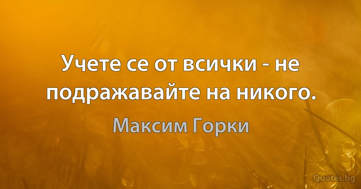 Учете се от всички - не подражавайте на никого. (Максим Горки)