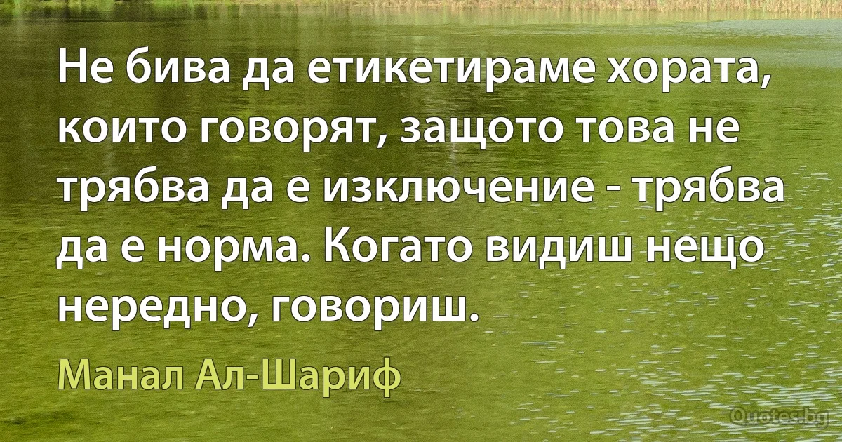 Не бива да етикетираме хората, които говорят, защото това не трябва да е изключение - трябва да е норма. Когато видиш нещо нередно, говориш. (Манал Ал-Шариф)