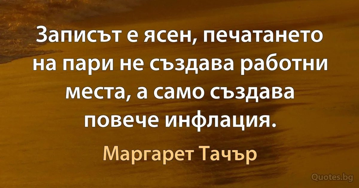 Записът е ясен, печатането на пари не създава работни места, а само създава повече инфлация. (Маргарет Тачър)