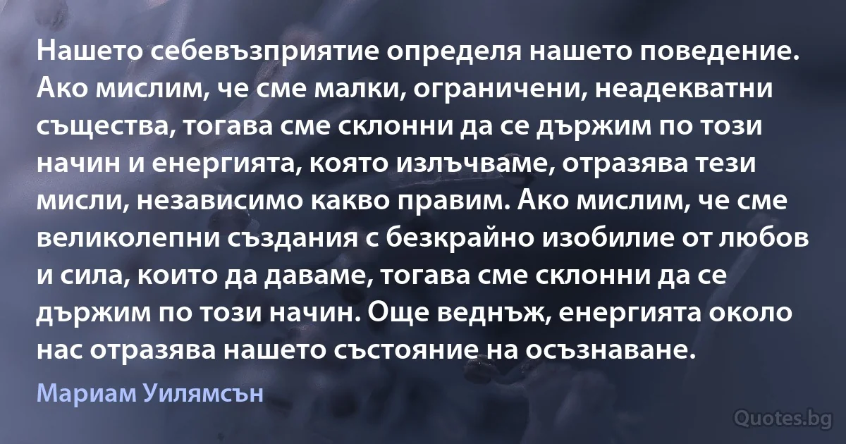 Нашето себевъзприятие определя нашето поведение. Ако мислим, че сме малки, ограничени, неадекватни същества, тогава сме склонни да се държим по този начин и енергията, която излъчваме, отразява тези мисли, независимо какво правим. Ако мислим, че сме великолепни създания с безкрайно изобилие от любов и сила, които да даваме, тогава сме склонни да се държим по този начин. Още веднъж, енергията около нас отразява нашето състояние на осъзнаване. (Мариам Уилямсън)