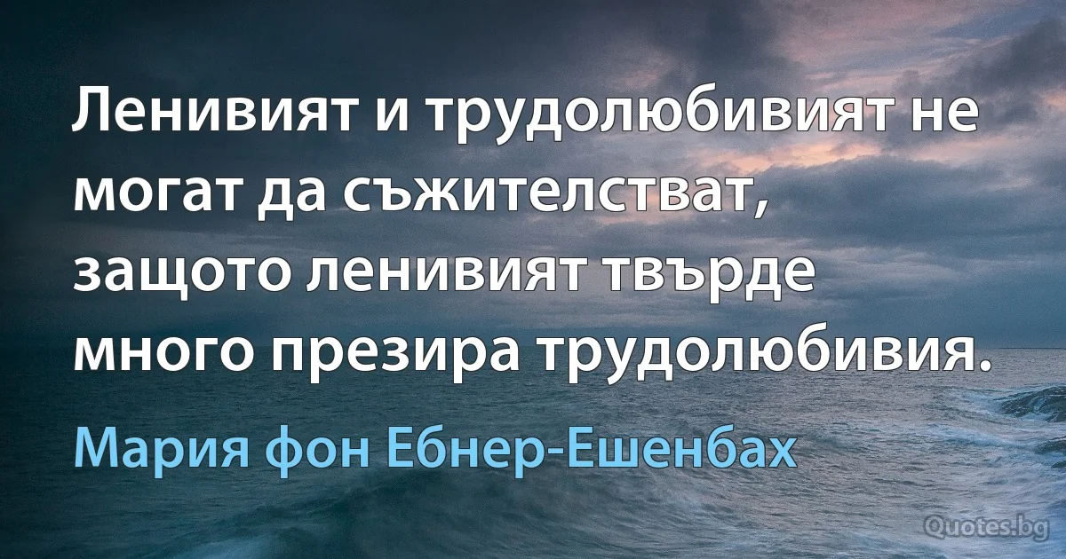 Ленивият и трудолюбивият не могат да съжителстват, защото ленивият твърде много презира трудолюбивия. (Мария фон Ебнер-Ешенбах)