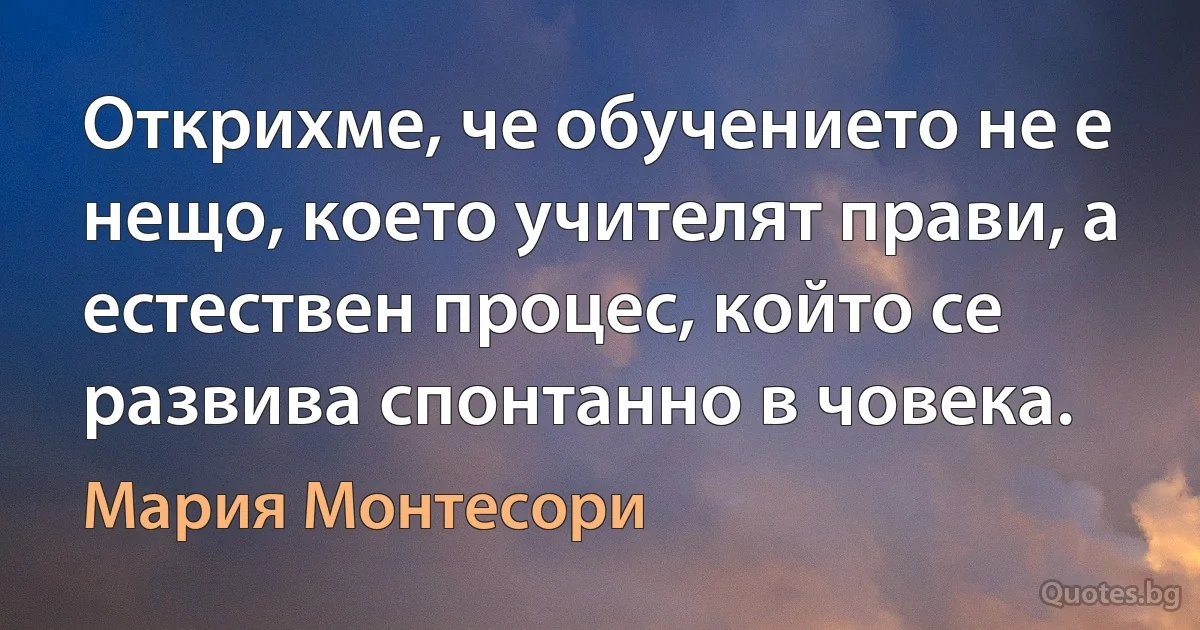 Открихме, че обучението не е нещо, което учителят прави, а естествен процес, който се развива спонтанно в човека. (Мария Монтесори)