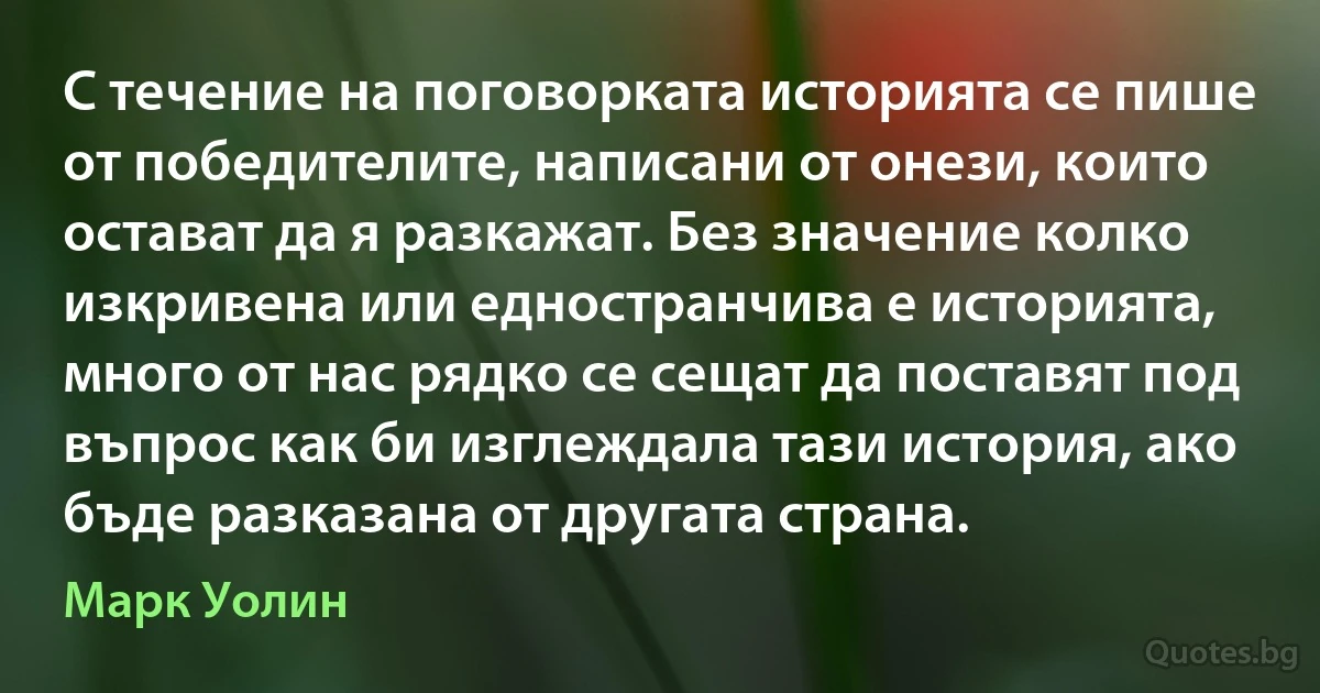 С течение на поговорката историята се пише от победителите, написани от онези, които остават да я разкажат. Без значение колко изкривена или едностранчива е историята, много от нас рядко се сещат да поставят под въпрос как би изглеждала тази история, ако бъде разказана от другата страна. (Марк Уолин)