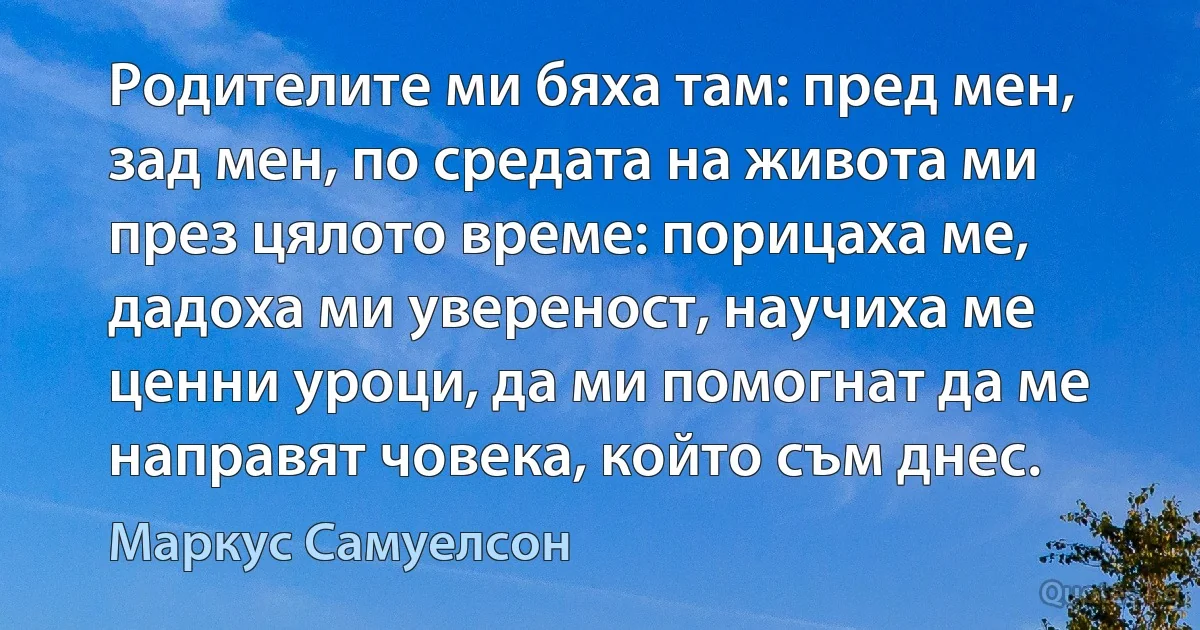 Родителите ми бяха там: пред мен, зад мен, по средата на живота ми през цялото време: порицаха ме, дадоха ми увереност, научиха ме ценни уроци, да ми помогнат да ме направят човека, който съм днес. (Маркус Самуелсон)