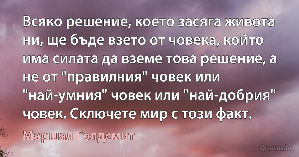 Всяко решение, което засяга живота ни, ще бъде взето от човека, който има силата да вземе това решение, а не от "правилния" човек или "най-умния" човек или "най-добрия" човек. Сключете мир с този факт. (Маршал Голдсмит)