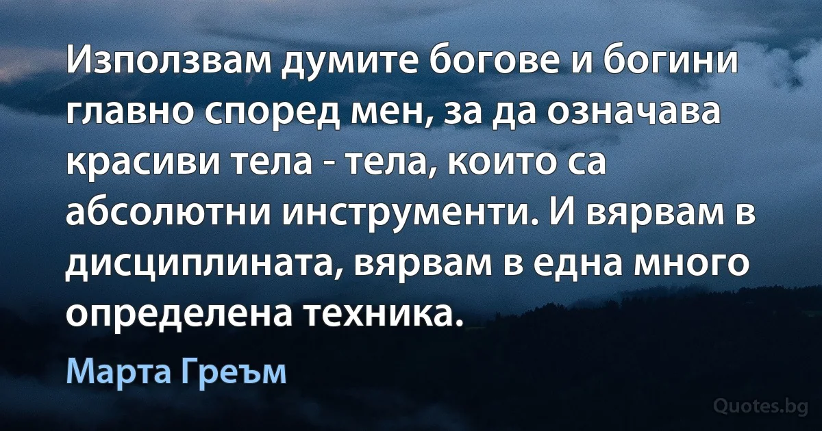 Използвам думите богове и богини главно според мен, за да означава красиви тела - тела, които са абсолютни инструменти. И вярвам в дисциплината, вярвам в една много определена техника. (Марта Греъм)