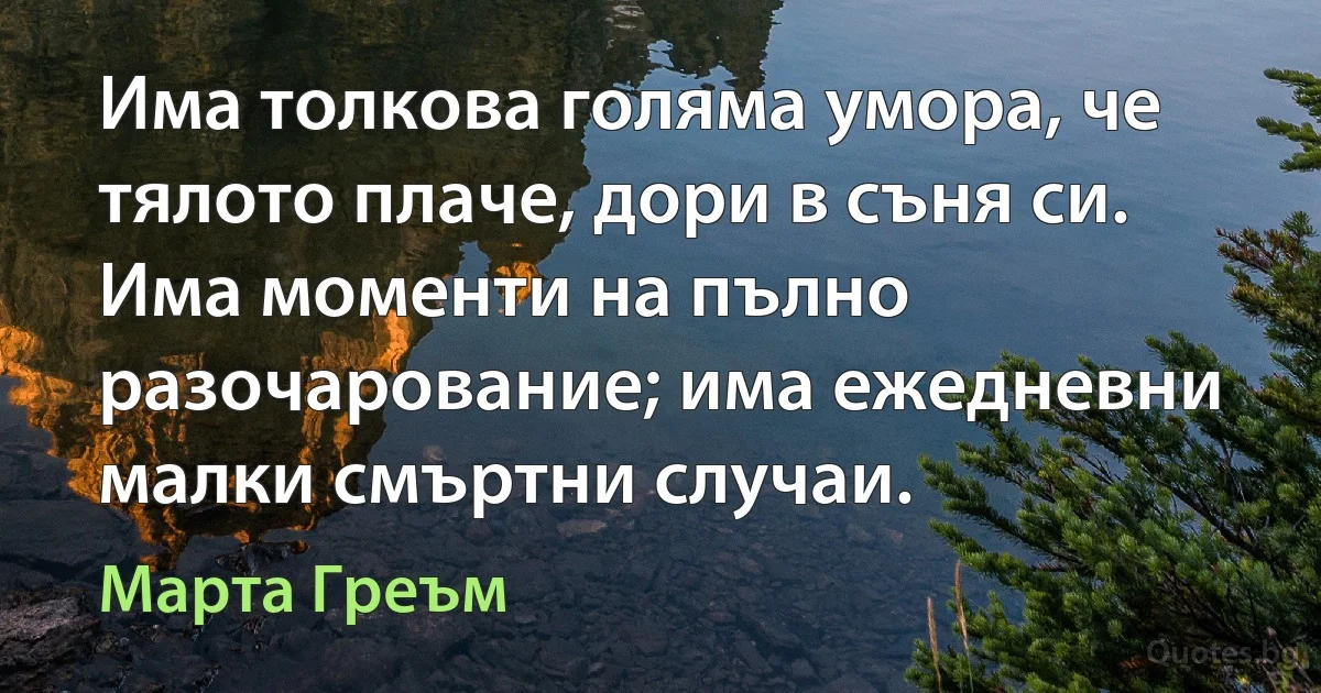 Има толкова голяма умора, че тялото плаче, дори в съня си. Има моменти на пълно разочарование; има ежедневни малки смъртни случаи. (Марта Греъм)