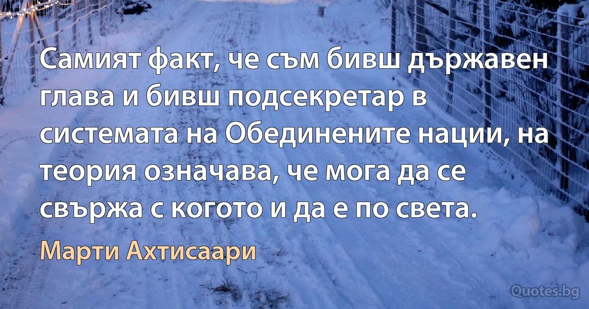 Самият факт, че съм бивш държавен глава и бивш подсекретар в системата на Обединените нации, на теория означава, че мога да се свържа с когото и да е по света. (Марти Ахтисаари)