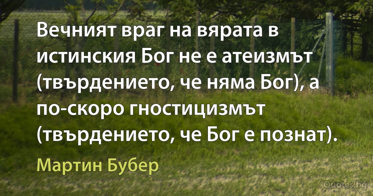 Вечният враг на вярата в истинския Бог не е атеизмът (твърдението, че няма Бог), а по-скоро гностицизмът (твърдението, че Бог е познат). (Мартин Бубер)